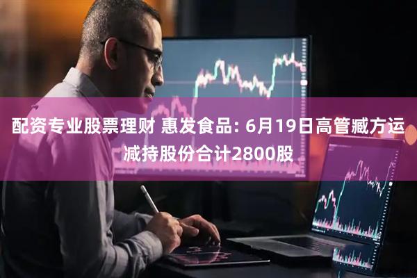 配资专业股票理财 惠发食品: 6月19日高管臧方运减持股份合计2800股
