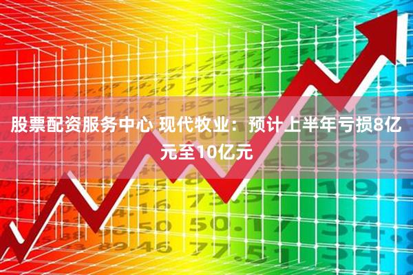 股票配资服务中心 现代牧业：预计上半年亏损8亿元至10亿元