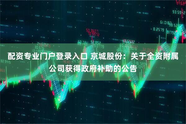 配资专业门户登录入口 京城股份：关于全资附属公司获得政府补助的公告