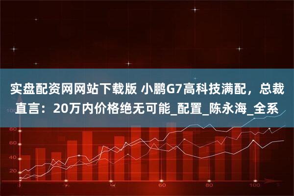 实盘配资网网站下载版 小鹏G7高科技满配，总裁直言：20万内价格绝无可能_配置_陈永海_全系
