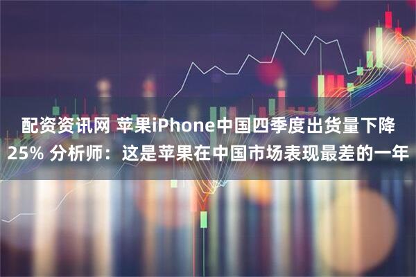 配资资讯网 苹果iPhone中国四季度出货量下降25% 分析师：这是苹果在中国市场表现最差的一年