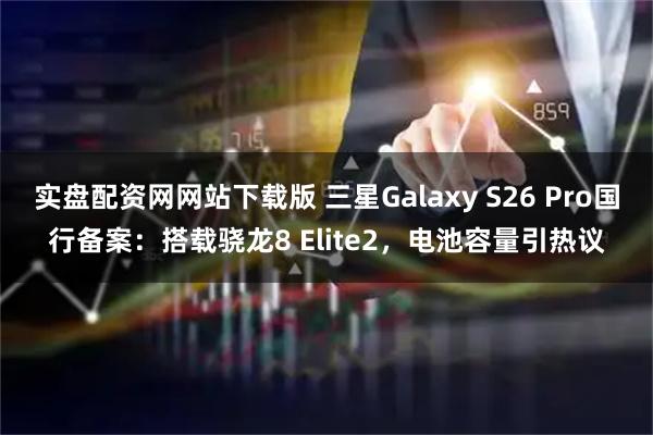 实盘配资网网站下载版 三星Galaxy S26 Pro国行备案：搭载骁龙8 Elite2，电池容量引热议