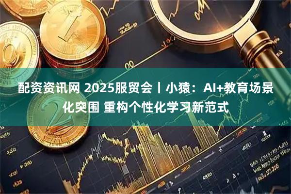 配资资讯网 2025服贸会丨小猿：AI+教育场景化突围 重构个性化学习新范式
