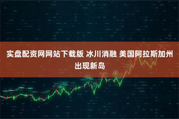 实盘配资网网站下载版 冰川消融 美国阿拉斯加州出现新岛