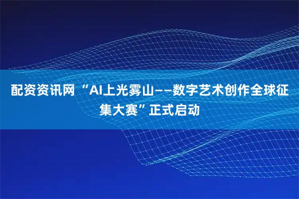 配资资讯网 “AI上光雾山——数字艺术创作全球征集大赛”正式启动