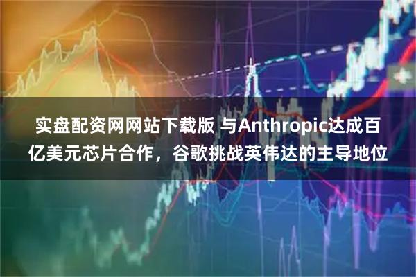 实盘配资网网站下载版 与Anthropic达成百亿美元芯片合作，谷歌挑战英伟达的主导地位