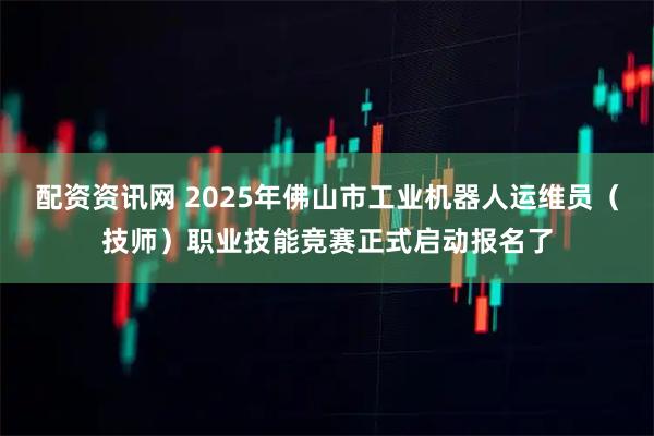 配资资讯网 2025年佛山市工业机器人运维员(技师)职业技能竞赛正式启动报名了