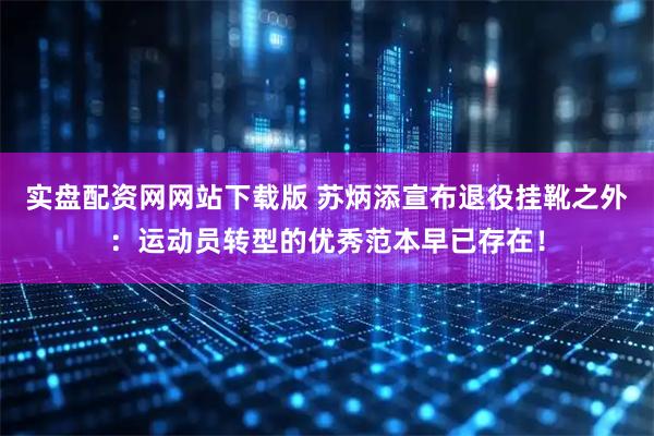 实盘配资网网站下载版 苏炳添宣布退役挂靴之外：运动员转型的优秀范本早已存在！