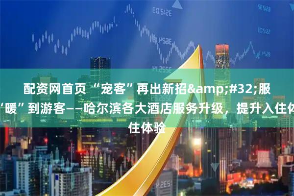 配资网首页 “宠客”再出新招 服务“暖”到游客——哈尔滨各大酒店服务升级，提升入住体验