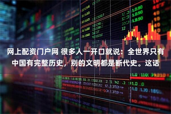 网上配资门户网 很多人一开口就说：全世界只有中国有完整历史，别的文明都是断代史。这话