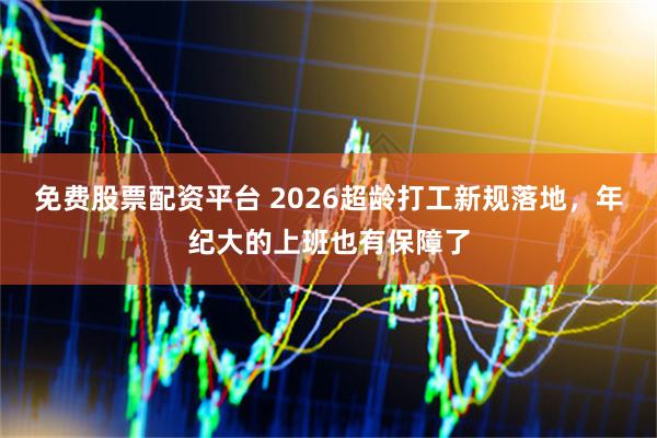 免费股票配资平台 2026超龄打工新规落地，年纪大的上班也有保障了